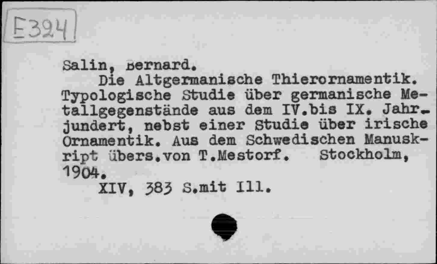 ﻿Salin, nernard.
Die Altgermanische Thierornamentik. Typologische Studie über germanische Metallgegenstände aus dem IV.bis IX. Jahr» jundert, nebst einer Studie über irische Ornamentik. Aus dem Schwedischen Manuskript übers.von T.Mestorf. Stockholm, 1904.
XIV, ^85 S.mit Ill.